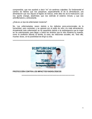 84
comprendida, que nos ayudará a decir “no” sin sentirnos culpables. Es fundamental el
cambio de hábitos que nos perjudican, especialmente el de la alimentación, una
alimentación que nos depure el hígado de tóxicos, entre ellos los de la medicación, que
nos aporte energía, alcalinidad, que nos estimule el sistema inmune, y que sea
antiinflamatoria y antioxidante.
¿Esta es un tipo de enfermedad moderna?
No. Las enfermedades nacen debido a los defectos psico-emocionales de la
humanidad, pero aumentan y se agravan por el estilo de vida y la mala alimentación.
Actualmente esta enfermedad se ha expandido debido a la autoexigencia que la mujer
se ha autoimpuesto para llegar a todos los ámbitos que la vida moderna le muestra,
como la profesión laboral, la familia, la casa, las relaciones sociales, etc. Todo ello,
muchas veces, sin la posibilidad de dirigir su vida.
****************************************************************************
PROTECCIÓN CONTRA LOS IMPACTOS RADIOLÓGICOS
****************************************************************************
 