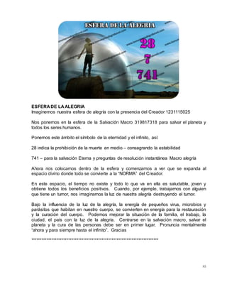 85
ESFERA DE LA ALEGRIA
Imaginemos nuestra esfera de alegría con la presencia del Creador 1231115025
Nos ponemos en la esfera de la Salvación Macro 319817318 para salvar el planeta y
todos los seres humanos.
Ponemos este ámbito el símbolo de la eternidad y el infinito, así:
28 indica la prohibición de la muerte en medio – consagrando la estabilidad
741 – para la salvación Eterna y preguntas de resolución instantánea Macro alegría
Ahora nos colocamos dentro de la esfera y comenzamos a ver que se expanda al
espacio divino donde todo se convierte a la “NORMA” del Creador.
En este espacio, el tiempo no existe y todo lo que va en ella es saludable, joven y
obtiene todos los beneficios positivos. Cuando, por ejemplo, trabajamos con alguien
que tiene un tumor, nos imaginamos la luz de nuestra alegría destruyendo el tumor.
Bajo la influencia de la luz de la alegría, la energía de pequeños virus, microbios y
parásitos que habitan en nuestro cuerpo, se convierten en energía para la restauración
y la curación del cuerpo. Podemos mejorar la situación de la familia, el trabajo, la
ciudad, el país con la luz de la alegría. Centrarse en la salvación macro, salvar el
planeta y la cura de las personas debe ser en primer lugar. Pronuncia mentalmente
“ahora y para siempre hasta el infinito”. Gracias
****************************************************************************
 