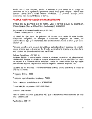 87
llenarla con tu Luz, después, envíala al Universo o para dentro de tu cuerpo en
cuestiones de salud, agradece y pronuncia “desde ahora para siempre”. Realiza este
ejercicio DIARIAMENTE hasta obtener resultados. Al principio escoger pocas
secuencias, para ir adaptándose a la técnica.
PILOTAJE PARA PROTECCIÓN CONTRA NEGATIVIDAD
ENTRO EN EL ESPACIO DE MI ALMA, VEO Y ACTUO COMO EL CREADOR,
SALVACION GLOBAL Y DESARROLLO ARMONICO 319817318
Regresando a la frecuencia del Creador 19712893
Conexión con el Creador 12370744
Mi deseo es que todas las personas del mundo, sean libres de toda maldad,
vampirismo energético, de energías y vibraciones negativas, de envidia, de
sentimientos de Ego y de inferioridad. Que exista solo la Armonía, el amor, y que todos
emanen luz.
Para eso yo coloco una cascada de luz blanca plateada sobre mi cabeza y me envuelvo
en esa energía, que es la energía del Creador y mentalmente imagino una esfera frente
a mi y coloco las siguientes secuencias numéricas:
Defensa Psicológica – 591069 51
Remover formas y pensamientos obsesivos; remover negatividad de pensamientos
consolidados; Limpiar el campo de energía, restablecer la “Norma” del Creador – E=VS
10 elevado a la potencia menos diecisiete. Debe ser usado cuando nos llega algún
pensamiento negativo, negatividad, emoción negativa, personas negativas, etc.
Equilibrio de los Chacras – 88889888878888 (al final, encima del último 8 colocar el
símbolo de infinito)
Protección Divina – 8888
Protección contra impactos negativos – 71931
Parar lo negativo inmediatamente – 4748132148
Contra energías negativas – 51631982198491
Envidia – 48971318 591
Para el eterno desarrollo (Secuencia Azul que se transforma inmediatamente en color
oro) – 9888772988
Ayuda rápida 938 179
 