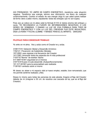 88
ASI PRONUNCIO: YO LIMPIO MI CAMPO ENERGÉTICO…transformo esta situación
negativa, Transformo esa energía, elimino esa información, me libero de cualquier
condicionamiento. Cambio el estado de esa energía (diga lo que usted quiere realizar
de forma clara a usted mismo, expulsando todas las energías que no son suyas).
Para eso yo coloco en mi plexo solar la fórmula E=VS (2 dedos encima del umbigo), y
recito “YO RECONOZCO LA FUENTE DE INFORMACIONES NEGATIVAS, O LOS
SERES DE SOMBRAS, Y EMANO LA LUZ DE ESA FORMULA PARA TODO MI
CAMPO ENERGETICO Y CON LA LUZ DEL CREADOR FIJO ESTE RESULTADO.
DIGA LA HORA Y FECHA, ILUMINE Y MANDE PARA EL EL INFINITO. GRACIAS!
****************************************************************************
PILOTAJE PARA CONSEGUIR TRABAJO
Yo entro en mi alma. Veo y actúo como el Creador ve y actúa.
319817318 Salvación Global y Desarrollo Armónico
1784121 Prevención de Catástrofes Globales
19712893 para regresar a la frecuencia del Creador
14111963 armonizar todos los aspectos de mi vida profesional
7193718 ”Norma” de eventos futuros
517 489719 841 seguridad en sí mismos
318719 819 para mi auto-desarrollo (Autoperfecionamiento)
191 317 481901 para la personalidad auto realizada
71381921 centrado sobre sí mismo
Mi deseo es atraer a mi espacio vital un nuevo empleo, estable, bien remunerado, que
me permite sentirme realizado y feliz.
Deseo lo mismo para todas las personas de este planeta. Imagino el flujo del Creador
delante de mi (imaginar a 50 cm. de nosotros una cascada de luz, que es el flujo del
Creador)
 