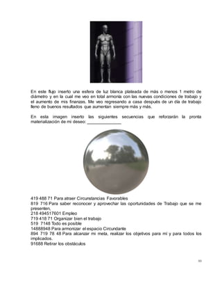 89
En este flujo inserto una esfera de luz blanca plateada de más o menos 1 metro de
diámetro y en la cual me veo en total armonía con las nuevas condiciones de trabajo y
el aumento de mis finanzas. Me veo regresando a casa después de un día de trabajo
lleno de buenos resultados que aumentan siempre más y más.
En esta imagen inserto las siguientes secuencias que reforzarán la pronta
materialización de mi deseo: ______________
419 488 71 Para atraer Circunstancias Favorables
819 716 Para saber reconocer y aprovechar las oportunidades de Trabajo que se me
presenten,
218 494517601 Empleo
719 418 71 Organizar bien el trabajo
519 7148 Todo es posible
14888948 Para armonizar el espacio Circundante
894 719 78 48 Para alcanzar mi meta, realizar los objetivos para mí y para todos los
implicados.
91688 Retirar los obstáculos
 