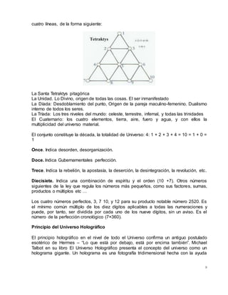 9
cuatro líneas, de la forma siguiente:
La Santa Tetraktys pitagórica
La Unidad. Lo Divino, origen de todas las cosas. El ser inmanifestado
La Díada: Desdoblamiento del punto, Origen de la pareja maculino-femenino. Dualismo
interno de todos los seres.
La Tríada: Los tres niveles del mundo: celeste, terrestre, infernal, y todas las trinidades
El Cuaternario: los cuatro elementos, tierra, aire, fuero y agua, y con ellos la
multiplicidad del universo material.
El conjunto constituye la década, la totalidad de Universo: 4: 1 + 2 + 3 + 4 = 10 = 1 + 0 =
1
Once. Indica desorden, desorganización.
Doce. Indica Gubernamentales perfección.
Trece. Indica la rebelión, la apostasía, la deserción, la desintegración, la revolución, etc.
Diecisiete. Indica una combinación de espíritu y el orden (10 +7). Otros números
siguientes de la ley que regula los números más pequeños, como sus factores, sumas,
productos o múltiplos etc …
Los cuatro números perfectos, 3, 7 10, y 12 para su producto notable número 2520. Es
el mínimo común múltiplo de los diez dígitos aplicables a todas las numeraciones y
puede, por tanto, ser dividida por cada uno de los nueve dígitos, sin un aviso. Es el
número de la perfección cronológico (7×360).
Principio del Universo Holográfico
El principio holográfico en el nivel de todo el Universo confirma un antiguo postulado
esotérico de Hermes – “Lo que está por debajo, está por encima también”. Michael
Talbot en su libro El Universo Holográfico presenta el concepto del universo como un
holograma gigante. Un holograma es una fotografía tridimensional hecha con la ayuda
 