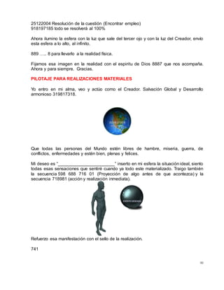 90
25122004 Resolución de la cuestión (Encontrar empleo)
918197185 todo se resolverá al 100%
Ahora ilumino la esfera con la luz que sale del tercer ojo y con la luz del Creador, envío
esta esfera a lo alto, al infinito.
889 ….. 8 para llevarlo a la realidad física.
Fijamos esa imagen en la realidad con el espiritu de Dios 8887 que nos acompaña.
Ahora y para siempre. Gracias.
PILOTAJE PARA REALIZACIONES MATERIALES
Yo entro en mi alma, veo y actúo como el Creador. Salvación Global y Desarrollo
armonioso 319817318.
Que todas las personas del Mundo estén libres de hambre, miseria, guerra, de
conflictos, enfermedades y estén bien, plenas y felices.
Mi deseo es “_______________________” inserto en mi esfera la situación ideal, siento
todas esas sensaciones que sentiré cuando ya todo este materializado. Traigo también
la secuencia 598 688 716 01 (Proyección de algo antes de que acontezca) y la
secuencia 718981 (acción y realización inmediata).
Refuerzo esa manifestación con el sello de la realización.
741
 