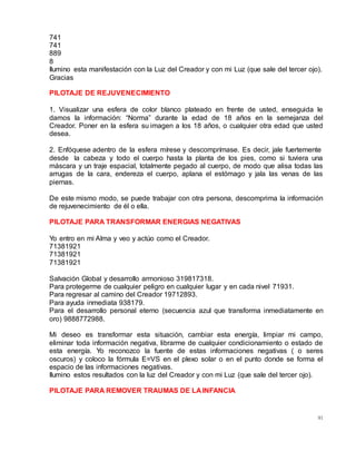 91
741
741
889
8
Ilumino esta manifestación con la Luz del Creador y con mi Luz (que sale del tercer ojo).
Gracias
PILOTAJE DE REJUVENECIMIENTO
1. Visualizar una esfera de color blanco plateado en frente de usted, enseguida le
damos la información: “Norma” durante la edad de 18 años en la semejanza del
Creador. Poner en la esfera su imagen a los 18 años, o cualquier otra edad que usted
desea.
2. Enfóquese adentro de la esfera mírese y descomprímase. Es decir, jale fuertemente
desde la cabeza y todo el cuerpo hasta la planta de los pies, como si tuviera una
máscara y un traje espacial, totalmente pegado al cuerpo, de modo que alisa todas las
arrugas de la cara, endereza el cuerpo, aplana el estómago y jala las venas de las
piernas.
De este mismo modo, se puede trabajar con otra persona, descomprima la información
de rejuvenecimiento de él o ella.
PILOTAJE PARA TRANSFORMAR ENERGIAS NEGATIVAS
Yo entro en mi Alma y veo y actúo como el Creador.
71381921
71381921
71381921
Salvación Global y desarrollo armonioso 319817318.
Para protegerme de cualquier peligro en cualquier lugar y en cada nivel 71931.
Para regresar al camino del Creador 19712893.
Para ayuda inmediata 938179.
Para el desarrollo personal eterno (secuencia azul que transforma inmediatamente en
oro) 9888772988.
Mi deseo es transformar esta situación, cambiar esta energía, limpiar mi campo,
eliminar toda información negativa, librarme de cualquier condicionamiento o estado de
esta energía. Yo reconozco la fuente de estas informaciones negativas ( o seres
oscuros) y coloco la fórmula E=VS en el plexo solar o en el punto donde se forma el
espacio de las informaciones negativas.
Ilumino estos resultados con la luz del Creador y con mi Luz (que sale del tercer ojo).
PILOTAJE PARA REMOVER TRAUMAS DE LA INFANCIA
 