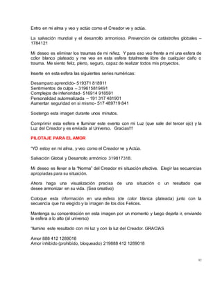 92
Entro en mi alma y veo y actúo como el Creador ve y actúa.
La salvación mundial y el desarrollo armonioso. Prevención de catástrofes globales –
1784121
Mi deseo es eliminar los traumas de mi niñez. Y para eso veo frente a mí una esfera de
color blanco plateado y me veo en esta esfera totalmente libre de cualquier daño o
trauma. Me siento feliz, pleno, seguro, capaz de realizar todos mis proyectos.
Inserte en esta esfera las siguientes series numéricas:
Desamparo aprendido- 519371 818911
Sentimientos de culpa – 319615819491
Complejos de inferioridad- 516914 918591
Personalidad autorrealizada – 191 317 481901
Aumentar seguridad en si mismo- 517 489719 841
Sostengo esta imagen durante unos minutos.
Comprimir esta esfera e Iluminar este evento con mi Luz (que sale del tercer ojo) y la
Luz del Creador y es enviada al Universo. Gracias!!!
PILOTAJE PARA EL AMOR
“YO estoy en mi alma, y veo como el Creador ve y Actúa.
Salvación Global y Desarrollo armónico 319817318.
Mi deseo es llevar a la “Norma” del Creador mi situación afectiva. Elegir las secuencias
apropiadas para su situación.
Ahora haga una visualización precisa de una situación o un resultado que
desee armonizar en su vida. (Sea creativo)
Coloque esta información en una esfera (de color blanca plateada) junto con la
secuencia que ha elegido y la imagen de los dos Felices.
Mantenga su concentración en esta imagen por un momento y luego dejarla ir, enviando
la esfera a lo alto (al universo)
“Ilumino este resultado con mi luz y con la luz del Creador. GRACIAS
Amor 888 412 1289018
Amor inhibido (prohibido, bloqueado) 219888 412 1289018
 