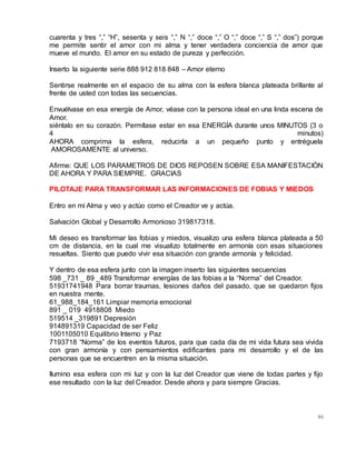 94
cuarenta y tres “,” “H”, sesenta y seis “,” N “,” doce “,” O “,” doce “,” S “,” dos”) porque
me permite sentir el amor con mi alma y tener verdadera conciencia de amor que
mueve el mundo. El amor en su estado de pureza y perfección.
Inserto la siguiente serie 888 912 818 848 – Amor eterno
Sentirse realmente en el espacio de su alma con la esfera blanca plateada brillante al
frente de usted con todas las secuencias.
Envuélvase en esa energía de Amor, véase con la persona ideal en una linda escena de
Amor.
siéntalo en su corazón. Permítase estar en esa ENERGÍA durante unos MINUTOS (3 o
4 minutos)
AHORA comprima la esfera, reducirla a un pequeño punto y entréguela
AMOROSAMENTE al universo.
Afirme: QUE LOS PARAMETROS DE DIOS REPOSEN SOBRE ESA MANIFESTACIÓN
DE AHORA Y PARA SIEMPRE. GRACIAS
PILOTAJE PARA TRANSFORMAR LAS INFORMACIONES DE FOBIAS Y MIEDOS
Entro en mi Alma y veo y actúo como el Creador ve y actúa.
Salvación Global y Desarrollo Armonioso 319817318.
Mi deseo es transformar las fobias y miedos, visualizo una esfera blanca plateada a 50
cm de distancia, en la cual me visualizo totalmente en armonía con esas situaciones
resueltas. Siento que puedo vivir esa situación con grande armonía y felicidad.
Y dentro de esa esfera junto con la imagen inserto las siguientes secuencias
598 _731 _ 89 _489 Transformar energías de las fobias a la “Norma” del Creador.
51931741948 Para borrar traumas, lesiones daños del pasado, que se quedaron fijos
en nuestra mente.
61_988_184_161 Limpiar memoria emocional
891 _ 019 4918808 Miedo
519514 _319891 Depresión
914891319 Capacidad de ser Feliz
1001105010 Equilibrio Interno y Paz
7193718 “Norma” de los eventos futuros, para que cada día de mi vida futura sea vivida
con gran armonía y con pensamientos edificantes para mi desarrollo y el de las
personas que se encuentren en la misma situación.
Ilumino esa esfera con mi luz y con la luz del Creador que viene de todas partes y fijo
ese resultado con la luz del Creador. Desde ahora y para siempre Gracias.
 