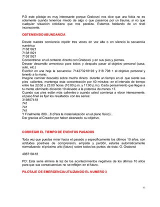 95
P.D este pilotaje es muy interesante porque Grabovoi nos dice que una fobia no es
solamente cuando tenemos miedo de algo o que pasamos por un trauma, si no que
cualquier situación cotidiana que nos paraliza. Estamos hablando de un nivel
inconsciente.
OBTENIENDO ABUNDANCIA
Desde nuestra conciencia repetir tres veces en voz alta o en silencio la secuencia
numérica
71381921
71381921
71381921
Concentrarse en el contacto directo con Grabovoi y en sus pies y piernas.
Desear desarrollo armonioso para todos y después pasar al objetivo personal (casa,
auto, etc.)
Escribir en una hoja la secuencia: 714273218193 y 318 798 + el objetivo personal y
tenerlo a la mano.
Imagine caminar descalzo sobre mucho dinero durante un tiempo en el que siente sus
pies calientes, mantenga esta concentración por 40 minutos- en el intervalo de tiempo
entre las 22.00 y 23:00 horas (10:00 p.m. y 11:00 p.m.). Cada pensamiento que llegue a
tu mente eliminarlo diciendo 10 elevado a la potencia de menos 17.
Cuando sus pies están más calientes o cuando usted comienza a vibrar intensamente,
el paso final es fijar los resultados con las series:
319857418
741
741
741
Y Finalmente 889…8 (Para la materialización en el plano físico) .
Dar gracias al Creador por haber alcanzado su objetivo.
CORREGIR EL TIEMPO DE EVENTOS PASADOS
Toda vez que puedas mirar hacia el pasado y específicamente los últimos 10 años, con
actitudes positivas de comprensión, empatía y perdón, estarás automáticamente
normalizando el próximo año (futuro) sobre todos los puntos de vista. G. Grabovoi
498719418
PD: Esta serie elimina la luz de los acontecimientos negativos de los últimos 10 años
para que sus consecuencias no se reflejen en el futuro.
PILOTAJE DE EMERGENCIA UTILIZANDO EL NUMERO 3
 