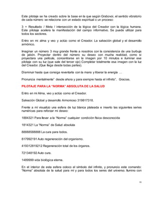 96
Este pilotaje se ha creado sobre la base en la que según Grabovoi, el sentido vibratorio
de cada número se relaciona con un estado espiritual o un proceso:
3 = Resultado / Meta / intersección de la lógica del Creador con la lógica humana.
Este pilotaje acelera la manifestación del campo informativo. Se puede utilizar para
todos los sectores.
Entro en mi alma y veo y actúo como el Creador. La salvación global y el desarrollo
armónico.
Imaginar un número 3 muy grande frente a nosotros con la consistencia de una burbuja
de jabón. Proyectar dentro del número su deseo con mucha realidad, como si
proyectara una película, concentrarse en la imagen por 10 minutos e iluminar ese
pilotaje con su luz (que sale del tercer ojo) Completar totalmente esa imagen con la luz
del Creador. (Que llega desde todas partes).
Disminuir hasta que consiga reventarla con la mano y liberar la energía …
Pronuncia mentalmente” desde ahora y para siempre hasta el infinito”. Gracias.
PILOTAJE PARA LA “NORMA” ABSOLUTA DE LA SALUD
Entro en mi Alma, veo y actúo como el Creador.
Salvación Global y desarrollo Armonioso 319817318.
Frente a mí visualizo una esfera de luz blanca plateada e inserto las siguientes series
numéricas para reforzar mi deseo:
1884321 Para llevar a la “Norma” cualquier condición física desconocida
1814321 La “Norma” de Salud absoluta
88888588888 La cura para todos.
817992191 Auto regeneración del organismo.
419312819212 Regeneración total de los órganos.
721348192 Auto cura.
1489999 vida biológica eterna.
En el interior de esta esfera coloco el símbolo del infinito, y pronuncio este comando:
“Norma” absoluta de la salud para mí y para todos los seres del universo. Ilumino con
 