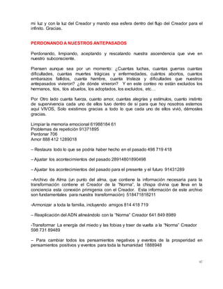 97
mi luz y con la luz del Creador y mando esa esfera dentro del flujo del Creador para el
infinito. Gracias.
PERDONANDO A NUESTROS ANTEPASADOS
Perdonando, limpiando, aceptando y rescatando nuestra ascendencia que vive en
nuestro subconsciente.
Piensen aunque sea por un momento: ¿Cuantas luchas, cuantas guerras cuantas
dificultades, cuantas muertes trágicas y enfermedades, cuántos abortos, cuantos
embarazos fallidos, cuanta hambre, cuanta tristeza y dificultades que nuestros
antepasados vivieron? ¿de dónde vinieron? Y en este conteo no están excluidos los
hermanos, tíos, tíos abuelos, los adoptados, los excluidos, etc…
Por Otro lado cuanta fuerza, cuanto amor, cuantas alegrías y estímulos, cuanto instinto
de supervivencia cada uno de ellos tuvo dentro de sí para que hoy nosotros estemos
aquí VIVOS, Solo existimos gracias a todo lo que cada uno de ellos vivió, démosles
gracias.
Limpiar la memoria emocional 61988184 61
Problemas de repetición 91371895
Perdonar 706
Amor 888 412 1289018
– Restaura todo lo que se podría haber hecho en el pasado 498 719 418
– Ajustar los acontecimientos del pasado 28914801890498
– Ajustar los acontecimientos del pasado para el presente y el futuro 91431289
–Archivo de Alma (un punto del alma, que contiene la información necesaria para la
transformación contiene el Creador de la “Norma”, la chispa divina que lleva en la
conciencia esta conexión primigenia con el Creador. Esta información de este archivo
son fundamentales para nuestra transformación) 518471818211
-Armonizar a toda la familia, incluyendo amigos 814 418 719
– Reaplicación del ADN alineándolo con la “Norma” Creador 641 849 8989
-Transformar La energía del miedo y las fobias y traer de vuelta a la “Norma” Creador
598 731 89489
– Para cambiar todos los pensamientos negativos y eventos de la prosperidad en
pensamientos positivos y eventos para toda la humanidad 1888948
 