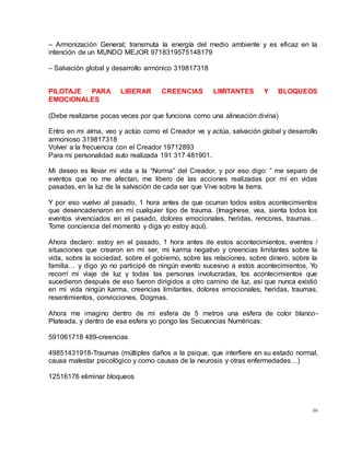 98
– Armonización General; transmuta la energía del medio ambiente y es eficaz en la
intención de un MUNDO MEJOR 9718319575148179
– Salvación global y desarrollo armónico 319817318
PILOTAJE PARA LIBERAR CREENCIAS LIMITANTES Y BLOQUEOS
EMOCIONALES
(Debe realizarse pocas veces por que funciona como una alineación divina)
Entro en mi alma, veo y actúo como el Creador ve y actúa, salvación global y desarrollo
armonioso 319817318
Volver a la frecuencia con el Creador 19712893
Para mi personalidad auto realizada 191 317 481901.
Mi deseo es llevar mi vida a la “Norma” del Creador, y por eso digo: ” me separo de
eventos que no me afectan, me libero de las acciones realizadas por mí en vidas
pasadas, en la luz de la salvación de cada ser que Vive sobre la tierra.
Y por eso vuelvo al pasado, 1 hora antes de que ocurran todos estos acontecimientos
que desencadenaron en mí cualquier tipo de trauma. (Imagínese, vea, sienta todos los
eventos vivenciados en el pasado, dolores emocionales, heridas, rencores, traumas…
Tome conciencia del momento y diga yo estoy aquí).
Ahora declaro: estoy en el pasado, 1 hora antes de estos acontecimientos, eventos /
situaciones que crearon en mi ser, mi karma negativo y creencias limitantes sobre la
vida, sobre la sociedad, sobre el gobierno, sobre las relaciones, sobre dinero, sobre la
familia… y digo yo no participé de ningún evento sucesivo a estos acontecimientos, Yo
recorrí mi viaje de luz y todas las personas involucradas, los acontecimientos que
sucedieron después de eso fueron dirigidos a otro camino de luz, así que nunca existió
en mi vida ningún karma, creencias limitantes, dolores emocionales, heridas, traumas,
resentimientos, convicciones, Dogmas.
Ahora me imagino dentro de mi esfera de 5 metros una esfera de color blanco-
Plateada, y dentro de esa esfera yo pongo las Secuencias Numéricas:
591061718 489-creencias
49851431918-Traumas (múltiples daños a la psique, que interfiere en su estado normal,
causa malestar psicológico y como causas de la neurosis y otras enfermedades…)
12516176 eliminar bloqueos
 