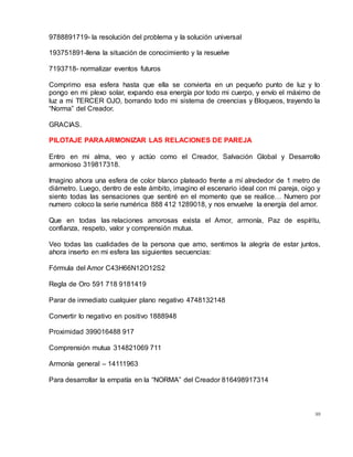 99
9788891719- la resolución del problema y la solución universal
193751891-llena la situación de conocimiento y la resuelve
7193718- normalizar eventos futuros
Comprimo esa esfera hasta que ella se convierta en un pequeño punto de luz y lo
pongo en mi plexo solar, expando esa energía por todo mi cuerpo, y envío el máximo de
luz a mi TERCER OJO, borrando todo mi sistema de creencias y Bloqueos, trayendo la
“Norma” del Creador.
GRACIAS.
PILOTAJE PARA ARMONIZAR LAS RELACIONES DE PAREJA
Entro en mi alma, veo y actúo como el Creador, Salvación Global y Desarrollo
armonioso 319817318.
Imagino ahora una esfera de color blanco plateado frente a mí alrededor de 1 metro de
diámetro. Luego, dentro de este ámbito, imagino el escenario ideal con mi pareja, oigo y
siento todas las sensaciones que sentiré en el momento que se realice… Numero por
numero coloco la serie numérica 888 412 1289018, y nos envuelve la energía del amor.
Que en todas las relaciones amorosas exista el Amor, armonía, Paz de espíritu,
confianza, respeto, valor y comprensión mutua.
Veo todas las cualidades de la persona que amo, sentimos la alegría de estar juntos,
ahora inserto en mi esfera las siguientes secuencias:
Fórmula del Amor C43H66N12O12S2
Regla de Oro 591 718 9181419
Parar de inmediato cualquier plano negativo 4748132148
Convertir lo negativo en positivo 1888948
Proximidad 399016488 917
Comprensión mutua 314821069 711
Armonía general – 14111963
Para desarrollar la empatía en la “NORMA” del Creador 816498917314
 