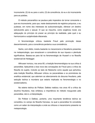 inconsciente; (2) do eu para o outro; (3) da consciência, do eu e do inconsciente
para as pulsões.
O método psicanalítico se pautava pelo imperativo de tornar consciente o
que era inconsciente, para que, neste deslocamento de registros psíquicos, o eu
pudesse, em nome dos interesses da autoconservação, oferecer um destino
estruturante para o sexual. O que se impunha, como exigência moral, era
adequação do princípio do prazer ao princípio da realidade, pela qual o eu
harmonizaria a subjetividade dilacerada.
A fenomenologia criticou bastante Freud pela promoção desse
descentramento, pois a consciência perderia a sua consistência.
Sartre, com efeito, insistiu bastante no mecanicismo e fisicalismo presentes
na metapsicologia, que esvaziavam a consciência de sua riqueza e plenitude
significativas. Baseou-se para tal na fenomenologia de Husserl e na filosofia
existencial de Heidegger.
Althusser ironizou, nos anos 60, a tradição fenomenológica na sua crítica à
psicanálise. Aplaudindo a boa nova das concepções de Freud para a crítica da
filosofia do sujeito, incluído ao lado de Nietzsche como aquele que perturbou
esta tradição filosófica, Althusser criticou os psicanalistas e os promotores da
analítica existencial, que aderiram ao silenciamento do discurso freudiano, pela
sedução teórica e mundana que estaria implicada na fenomenologia e no
existencialismo.
Na esteira teórica de Politzer, Dalbiez realizou nos anos 40 a crítica da
doutrina freudiana, mas enfatizou a importância do método inaugurado pela
psicanálise, isto é, a interpretação.
De Politzer à Dalbiez, portanto, uma importante tendência teórica se
consolidou no campo da filosofia francesa, na qual a psicanálise foi concebida
como um saber da interpretação e onde se criticava o mecanicismo presente na
metapsicologia.
 