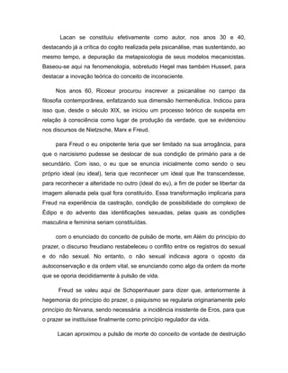 Lacan se constituiu efetivamente como autor, nos anos 30 e 40,
destacando já a crítica do cogito realizada pela psicanálise, mas sustentando, ao
mesmo tempo, a depuração da metapsicologia de seus modelos mecanicistas.
Baseou-se aqui na fenomenologia, sobretudo Hegel mas também Husserl, para
destacar a inovação teórica do conceito de inconsciente.
Nos anos 60, Ricoeur procurou inscrever a psicanálise no campo da
filosofia contemporânea, enfatizando sua dimensão hermenêutica. Indicou para
isso que, desde o século XIX, se iniciou um processo teórico de suspeita em
relação à consciência como lugar de produção da verdade, que se evidenciou
nos discursos de Nietzsche, Marx e Freud.
para Freud o eu onipotente teria que ser limitado na sua arrogância, para
que o narcisismo pudesse se deslocar de sua condição de primário para a de
secundário. Com isso, o eu que se enuncia inicialmente como sendo o seu
próprio ideal (eu ideal), teria que reconhecer um ideal que lhe transcendesse,
para reconhecer a alteridade no outro (ideal do eu), a fim de poder se libertar da
imagem alienada pela qual fora constituído. Essa transformação implicaria para
Freud na experiência da castração, condição de possibilidade do complexo de
Édipo e do advento das identificações sexuadas, pelas quais as condições
masculina e feminina seriam constituídas.
com o enunciado do conceito de pulsão de morte, em Além do princípio do
prazer, o discurso freudiano restabeleceu o conflito entre os registros do sexual
e do não sexual. No entanto, o não sexual indicava agora o oposto da
autoconservação e da ordem vital, se enunciando como algo da ordem da morte
que se oporia decididamente à pulsão de vida.
Freud se valeu aqui de Schopenhauer para dizer que, anteriormente à
hegemonia do princípio do prazer, o psiquismo se regularia originariamente pelo
princípio do Nirvana, sendo necessária a incidência insistente de Eros, para que
o prazer se instituísse finalmente como princípio regulador da vida.
Lacan aproximou a pulsão de morte do conceito de vontade de destruição
 