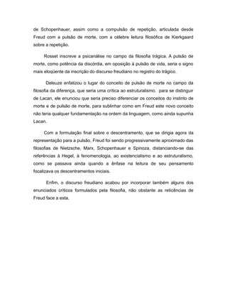 de Schopenhauer, assim como a compulsão de repetição, articulada desde
Freud com a pulsão de morte, com a célebre leitura filosófica de Kierkgaard
sobre a repetição.
Rosset inscreve a psicanálise no campo da filosofia trágica. A pulsão de
morte, como potência da discórdia, em oposição à pulsão de vida, seria o signo
mais eloqüente da inscrição do discurso freudiano no registro do trágico.
Deleuze enfatizou o lugar do conceito de pulsão de morte no campo da
filosofia da diferença, que seria uma crítica ao estruturalismo. para se distinguir
de Lacan, ele enunciou que seria preciso diferenciar os conceitos do instinto de
morte e de pulsão de morte, para sublinhar como em Freud este novo conceito
não teria qualquer fundamentação na ordem da linguagem, como ainda supunha
Lacan.
Com a formulação final sobre o descentramento, que se dirigia agora da
representação para a pulsão, Freud foi sendo progressivamente aproximado das
filosofias de Nietzsche, Marx, Schopenhauer e Spinoza, distanciando-se das
referências à Hegel, à fenomenologia, ao existencialismo e ao estruturalismo,
como se passava ainda quando a ênfase na leitura de seu pensamento
focalizava os descentramentos iniciais.
Enfim, o discurso freudiano acabou por incorporar também alguns dos
enunciados críticos formulados pela filosofia, não obstante as reticências de
Freud face a esta.
 