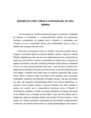 RESUMO DO LIVRO: FREUD E A PSICANÁLISE, DE JOEL
BIRMAN
O livro prestou-se, conforme podemos ler logo na introdução, a finalidade
de delinear a constituição e o desenvolvimento teóricos do pensamento
freudiano, considerando um diálogo entre a filosofia e a psicanálise num
contexto em que a psicanálise aponta para problemáticas para as quais a
filosofia não consegue mais dar conta.
Freud não se considerava como um filosófo, muito pelo contrário não só
chegava a manifestar ojeriza ao discurso filosófico quanto a opor-se a própria
filosofia, alegando que esta não era uma weltanschaung como se pretendia ao
passo que como Birman escreve a psicanálise se voltaria para a pesquisa de
objetos circunscritos, enquanto a filosofia pretendera captar sempre a totalidade
do ser e do real, quanta pretensão, grifo meu: o que me leva a lembrar com
alegria que se a histeria era quase uma obra de arte, a neurose obsessiva quase
uma religião, a filosofia seria então quase um discurso paranóide. Mas é claro
Freud utilizou a palavra quase, que dessa forma apontava para o processo
sublimatório, presentes nas diferentes formações culturais, mas que não estaria
em ação nas situações psicopatológicas.Talvez uma postura diplomárica, eu
suponho. Freud mantém sempre o discurso filosófico sob certa suspeita e
acabou por concluir que a esquizofrenia funcionava como a filosofia. E
curiosamente confessou a Fliess que estava realizando um desejo justamente
de ser filósofo com a invenção da psicanálise e que não tinha talento para a
terapêutica, apesar da atividade médica, Vê se pode? Só Freud mesmo. Freud
acabou por realizar operações contrapostas de aproximação e distanciamento
da filosofia, mas sempre impulsionado por razões epistemológicas. No entanto a
 