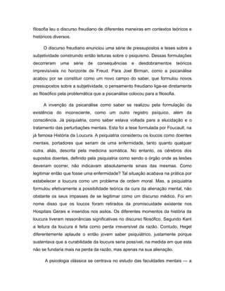 filosofia leu o discurso freudiano de diferentes maneiras em contextos teóricos e
históricos diversos.
O discurso freudiano enunciou uma série de pressupostos e teses sobre a
subjetividade construindo então leituras sobre o psiquismo. Dessas formulações
decorreram uma série de consequências e desdobramentos teóricos
imprevisíveis no horizonte de Freud. Para Joel Birman, como a psicanálise
acabou por se constituir como um novo campo do saber, que formulou novos
pressupostos sobre a subjetividade, o pensamento freudiano liga-se diretamente
ao filosófico pela problemática que a psicanálise colocou para a filosofia.
A invenção da psicanálise como saber se realizou pela formulação da
existência do inconsciente, como um outro registro psíquico, além da
consciência. Já psiquiatria, como saber estava voltada para a elucidação e o
tratamento das perturbações mentais. Esta foi a tese formulada por Foucault, na
já famosa História da Loucura. A psiquiatria considerou os loucos como doentes
mentais, portadores que seriam de uma enfermidade, tanto quanto qualquer
outra, aliás, descrita pela medicina somática. No entanto, os cérebros dos
supostos doentes, definido pela psiquiatria como sendo o órgão onde as lesões
deveriam ocorrer, não indicavam absolutamente sinais das mesmas. Como
legitimar então que fosse uma enfermidade? Tal situação acabava na prática por
estabelecer a loucura como um problema de ordem moral. Mas, a psiquiatria
formulou efetivamente a possibilidade teórica da cura da alienação mental, não
obstante os seus impasses de se legitimar como um discurso médico. Foi em
nome disso que os loucos foram retirados da promiscuidade existente nos
Hospitais Gerais e inseridos nos asilos. Os diferentes momentos da história da
loucura tiveram ressonâncias significativas no discurso filosófico. Segundo Kant
a leitura da loucura é feita como perda irreversível da razão. Contudo, Hegel
diferentemente aplaude o então jovem saber psiquiátrico, justamente porque
sustentava que a curabilidade da loucura seria possível, na medida em que esta
não se fundaria mais na perda da razão, mas apenas na sua alienação.
A psicologia clássica se centrava no estudo das faculdades mentais — a
 