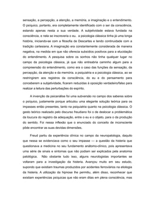 sensação, a percepção, a atenção, a memória, a imaginação e o entendimento.
O psíquico, portanto, era completamente identificado com o ser da consciência,
estando apenas nesta a sua verdade. A subjetividade estava fundada na
consciência, e nela se inscreveria o eu. a psicologia clássica tinha já uma longa
história, iniciando-se com a filosofia de Descartes e tendo continuidade com a
tradição cartesiana. A imaginação era constantemente considerada de maneira
negativa, na medida em que não oferecia subsídios positivos para a elucidação
do entendimento. A pesquisa sobre os sonhos não tinha qualquer lugar no
campo da psicologia clássica, já que não entreabria caminho algum para a
compreensão do entendimento, como era o caso das funções da sensação, da
percepção, da atenção e da memória. a psiquiatria e a psicologia clássica, ao se
restringirem aos registros da consciência, do eu e do pensamento para
conceberem a subjetividade, ficaram reduzidas à oposição verdadeiro/falso para
realizar a leitura das perturbações do espírito.
A invenção da psicanálise foi uma subversão no campo dos saberes sobre
o psíquico, justamente porque articulou uma elegante solução teórica para os
impasses então presentes, tanto na psiquiatria quanto na psicologia clássica. O
gesto teórico realizado pelo discurso freudiano foi o de deslocar a problemática
da loucura do registro da adequação, entre o eu e o objeto, para o da produção
do sentido. Foi nessa inflexão que o enunciado do conceito de inconsciente
pôde encontrar as suas devidas dimensões.
Freud partiu da experiência clínica no campo da neuropatologia, daquilo
que nessa se evidenciava como o seu impasse — a questão da histeria que
questionava a medicina no seu fundamento anátomo-clínico, pois apresentava
uma série de sinais e sintomas que não podiam ser explicados pela anatomia
patológica. Não obstante tudo isso, alguns neurologistas importantes se
voltaram para a investigação da histeria. Avançou muito em seu estudo,
supondo que existiam traumas produzidos por acidentes ferroviários na etiologia
da histeria. A utilização da hipnose lhe permitiu, além disso, reconhecer que
existiam experiências psíquicas que não eram ditas em plena consciência, mas
 
