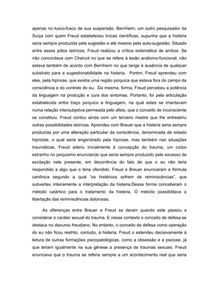 apenas no lusco-fusco de sua suspensão. Bernheim, um outro pesquisador da
Suíça com quem Freud estabeleceu trocas científicas, supunha que a histeria
seria sempre produzida pela sugestão e até mesmo pela auto-sugestão. Situado
entre esses pólos teóricos, Freud realizou a crítica sistemática de ambos. Se
não concordava com Charcot no que se refere à lesão anátomo-funcional, não
estava também de acordo com Bernheim no que tange à ausência de qualquer
substrato para a sugestionabilidade na histeria. Porém, Freud aprendeu com
eles, pela hipnose, que existia uma região psíquica que estava fora do campo da
consciência e do controle do eu. Da mesma, forma, Freud percebeu a potência
da linguagem na produção e cura dos sintomas. Portanto, foi pela articulação
estabelecida entre traço psíquico e linguagem, na qual estes se imantavam
numa relação intersubjetiva permeada pelo afeto, que o conceito de inconsciente
se constituiu. Freud contou ainda com um terceiro mestre que lhe entreabriu
outras possibilidades teóricas. Aprendeu com Breuer que a histeria seria sempre
produzida por uma alteração particular da consciência, denominada de estado
hipnóide, o qual seria engendrado pela hipnose, mas também nas situações
traumáticas. Freud aderiu inicialmente à concepção do trauma, um corpo
estranho no psiquismo enunciando que seria sempre produzido pelo excesso de
excitação nele presente, em decorrência do fato de que o eu não teria
respondido a algo que o teria ofendido. Freud e Breuer enunciaram a fórmula
canônica segundo a qual “os histéricos sofrem de reminiscências”, que
subverteu inteiramente a interpretação da histeria.Dessa forma conceberam o
método catártico para o tratamento da histeria. O método possibilitava a
libertação das reminiscências dolorosas.
As diferenças entre Breuer e Freud se deram quando este passou a
considerar o caráter sexual do trauma. E nesse contexto o conceito de defesa se
destaca no discurso freudiano. No entanto, o conceito de defesa como operação
do eu não ficou restrito, contudo, à histeria. Freud o estendeu decisivamente à
leitura de outras formações psicopatológicas, como a obsessão e a psicose, já
que teriam igualmente na sua gênese a presença de traumas sexuais. Freud
enunciava que o trauma se referia sempre a um acontecimento real que seria
 