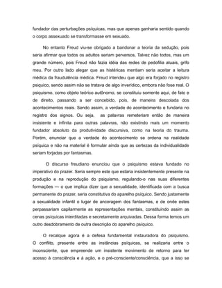 fundador das perturbações psíquicas, mas que apenas ganharia sentido quando
o corpo assexuado se transformasse em sexuado.
No entanto Freud viu-se obrigado a bandonar a teoria da sedução, pois
seria afirmar que todos os adultos seriam perversos. Talvez não todos, mas um
grande número, pois Freud não fazia idéia das redes de pedofilia atuais, grifo
meu. Por outro lado alegar que as histéricas mentiam seria aceitar a leitura
médica da fraudulência médica. Freud intendeu que algo era forjado no registro
psiquico, sendo assim não se tratava de algo inverídico, embora não fose real. O
psiquismo, como objeto teórico autônomo, se constituiu somente aqui, de fato e
de direito, passando a ser concebido, pois, de maneira descolada dos
acontecimentos reais. Sendo assim, a verdade do acontecimento e fundaria no
registro dos signos. Ou seja, as palavras remeteriam então de maneira
insistente e infinita para outras palavras, não existindo mais um momento
fundador absoluto da produtividade discursiva, como na teoria do trauma.
Porém, enunciar que a verdade do acontecimento se ordena na realidade
psíquica e não na material é formular ainda que as certezas da individualidade
seriam forjadas por fantasmas.
O discurso freudiano enunciou que o psiquismo estava fundado no
imperativo do prazer. Seria sempre este que estaria insistentemente presente na
produção e na reprodução do psiquismo, regulando-o nas suas diferentes
formações — o que implica dizer que a sexualidade, identificada com a busca
permanente do prazer, seria constitutiva do aparelho psíquico. Sendo justamente
a sexualidade infantil o lugar de ancoragem dos fantasmas, e de onde estes
perpassariam capilarmente as representações mentais, constituindo assim as
cenas psíquicas interditadas e secretamente arquivadas. Dessa forma temos um
outro desdobramento de outra descrição do aparelho psíquico.
O recalque agora é a defesa fundamental instauradora do psiquismo.
O conflito, presente entre as instâncias psíquicas, se realizaria entre o
inconsciente, que empreende um insistente movimento de retorno para ter
acesso à consciência e à ação, e o pré-consciente/consciência, que a isso se
 