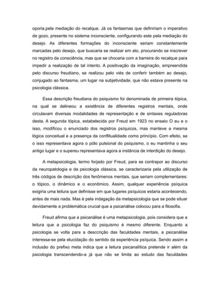 oporia,pela mediação do recalque. Já os fantasmas que definiriam o imperativo
de gozo, presente no sistema inconsciente, configurando este pela mediação do
desejo. As diferentes formações do inconsciente seriam constantemente
marcadas pelo desejo, que buscaria se realizar em ato, procurando se inscrever
no registro da consciência, mas que se chocaria com a barreira do recalque para
impedir a realização de tal intento. A positivação da imaginação, empreendida
pelo discurso freudiano, se realizou pelo viés de conferir também ao desejo,
conjugado ao fantasma, um lugar na subjetividade, que não estava presente na
psicologia clássica.
Essa descrição freudiana do psiquismo foi denominada de primeira tópica,
na qual se delineou a existência de diferentes registros mentais, onde
circulavam diversas modalidades de representação e de sintaxes reguladoras
desta. A segunda tópica, estabelecida por Freud em 1923 no ensaio O eu e o
isso, modificou o enunciado dos registros psíquicos, mas manteve a mesma
lógica conceitual e a presença da conflitualidade como princípio. Com efeito, se
o isso representava agora o pólo pulsional do psiquismo, o eu mantinha o seu
antigo lugar e o supereu representava agora a instância de interdição do desejo.
A metapsicologia, termo forjado por Freud, para se contrapor ao discurso
da neuropatologia e da psicologia clássica, se caracterizaria pela utilização de
três códigos de descrição dos fenômenos mentais, que seriam complementares:
o tópico, o dinâmico e o econômico. Assim, qualquer experiência psíquica
exigiria uma leitura que definisse em que lugares psíquicos estaria acontecendo,
antes de mais nada. Mas é pela indagação da metapsicologia que se pode situar
devidamente a problemática crucial que a psicanálise colocou para a filosofia.
Freud afirma que a psicanálise é uma metapsicologia, pois considera que a
leitura que a psicologia faz do psiquismo é mesmo diferente. Enquanto a
psicologia se volta para a desccrição das faculdades mentais, a psicanálise
interessa-se pela elucidação do sentido da experiência psíquica. Sendo assim a
inclusão do prefixo meta indica que a leitura psicanalítica pretende ir além da
psicologia transcendendo-a já que não se limita ao estudo das faculdades
 