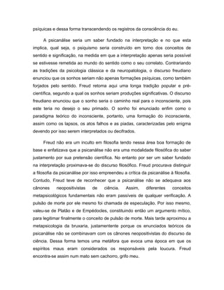 psíquicas e dessa forma transcendendo os registros da consciência do eu.
A psicanálise seria um saber fundado na interpretação e no que esta
implica, qual seja, o psiquismo seria construído em torno dos conceitos de
sentido e significação, na medida em que a interpretação apenas seria possível
se estivesse remetida ao mundo do sentido como o seu correlato. Contrariando
as tradições da psicologia clássica e da neuropatologia, o discurso freudiano
enunciou que os sonhos seriam não apenas formações psíquicas, como também
forjados pelo sentido. Freud retoma aqui uma longa tradição popular e pré-
científica, segundo a qual os sonhos seriam produções significativas. O discurso
freudiano enunciou que o sonho seria o caminho real para o inconsciente, pois
este teria no desejo o seu primado. O sonho foi enunciado enfim como o
paradigma teórico do inconsciente, portanto, uma formação do inconsciente,
assim como os lapsos, os atos falhos e as piadas, caracterizadas pelo enigma
devendo por isso serem interpretados ou decifrados.
Freud não era um inculto em filosofia tendo nessa área boa formação de
base e enfatizava que a psicanálise não era uma modalidade filosófica do saber
justamento por sua pretensão científica. No entanto por ser um saber fundado
na interpretação proximava-se do discurso filosófico. Freud procurava distinguir
a filosofia da psicanálise por isso empreendeu a crítica da psicanálise à filosofia.
Contudo, Freud teve de reconhecer que a psicanálise não se adequava aos
cânones neopositivistas de ciência. Assim, diferentes conceitos
metapsicológicos fundamentais não eram passíveis de qualquer verificação. A
pulsão de morte por ele mesmo foi chamada de especulação. Por isso mesmo,
valeu-se de Platão e de Empédocles, constituindo então um argumento mítico,
para legitimar finalmente o conceito de pulsão de morte. Mais tarde aproximou a
metapsicologia da bruxaria, justamentente porque os enunciados teóricos da
psicanálise não se combinavam com os cânones neopositivistas do discurso da
ciência. Dessa forma temos uma metáfora que evoca uma época em que os
espíritos maus eram considerados os responsáveis pela loucura. Freud
encontra-se assim num mato sem cachorro, grifo meu.
 