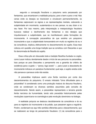 segundo a concepção freudiana o psiquismo seria perpassado por
fantasmas, que encantavam a realidade psíquica, para o bem e para o mal. Nas
cenas onde os desejos se inscreviam e circulavam permanentemente, os
fantasmas capturavam os signos e as representações mentais, colocando a
subjetividade em movimento, sustentando-a no seu pensar, no seu dizer e no
seu fazer. Por isso mesmo, pela interpretação a metapsicologia freudiana
buscava realizar o deciframento dos fantasmas e dos desejos que
impulsionavam a subjetividade, que se manifestavam pelas formações do
inconsciente. A concepção psicanalítica de que existiria um psiquismo
inconsciente e que a subjetividade transcenderia em muito os registros do eu e
da consciência, implicou efetivamente no descentramento do sujeito. Essa tese
colocou em questão uma longa tradição que se constituiu com Descartes e que
foi denominada de filosofia do sujeito.
Essa crítica pôs em discussão toda a tradição filosófica fundada no cogito,
como Lacan indicou devidamente desde o início de seu percurso na psicanálise.
Isso porque se para Descartes o pensamento era a garantia do critério de
existência para o sujeito — “penso, logo existo” —, para Lacan a descoberta do
inconsciente indicava um paradoxo fundamental, qual seja, o sujeito existia onde
não pensava e pensava onde não existia.
A psicanálise implicava assim uma ferida narcísica por conta dos
descentramentos do psiquismo. O ensaio intitulado "Uma dificuldade para a
psicanálise" é considerado como uma produção madura do discurso freudiano,
onde se condensam os diversos sentidos assumidos pelo conceito de
descentramento. Sendo assim, a psicanálise representaria a terceira grande
ferida narcísica da humanidade, tendo sido precedida historicamente pelas
revoluções copernicana na cosmologia e pela revolução darwiniana na biologia.
A realidade psíquica se deslocou decididamente da consciência e do eu
para os registros do inconsciente e da pulsão, que passaram agora a regulá-la.
Porém, condensam-se aqui três sentidos diferentes para o descentramento, que
se realizaram ao longo do pensamento freudiano: (1) da consciência para o
 