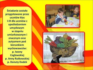 Śniadanie zostało
przygotowane przez
     uczniów klas
  I-III dla uczniów z
    upośledzeniem
     umysłowym
        w stopniu
  umiarkowanym i
    znacznym oraz
    autyzmem pod
      kierunkiem
   wychowawców:
        p. Iwony
      Cegłowskiej
p. Anny Rutkowskiej
  p. Danuty Dudek
 