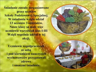 Śniadanie zostało zorganizowane
         przez uczniów
Szkoły Podstawowej Specjalnej.
   W śniadaniu wzięło udział
    13 uczniów 3 oddziałów.
    Nasze klasy są małe więc
 uczniowie wszystkich klas I-III
  Wzięli wspólnie udział w tej
             akcji.

  Uczniowie współpracowali
            ze sobą
 i pod kierunkiem nauczycieli
 wychowawców przygotowali
            zdrowe
     i smaczne śniadanie.
 