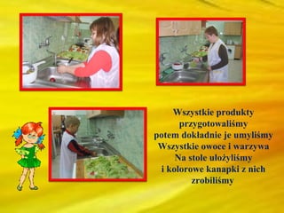 Wszystkie produkty
      przygotowaliśmy
potem dokładnie je umyliśmy
 Wszystkie owoce i warzywa
     Na stole ułożyliśmy
 i kolorowe kanapki z nich
         zrobiliśmy
 