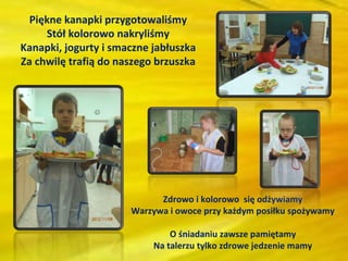 Piękne kanapki przygotowaliśmy
     Stół kolorowo nakryliśmy
Kanapki, jogurty i smaczne jabłuszka
Za chwilę trafią do naszego brzuszka




                            Zdrowo i kolorowo się odżywiamy
                      Warzywa i owoce przy każdym posiłku spożywamy

                               O śniadaniu zawsze pamiętamy
                           Na talerzu tylko zdrowe jedzenie mamy
 
