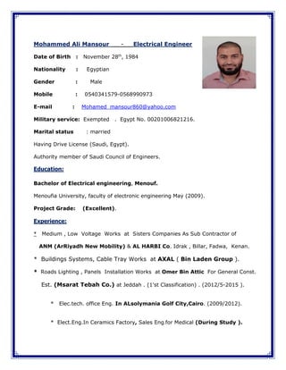 Mohammed Ali Mansour - Electrical Engineer
Date of Birth : November 28th
, 1984
Nationality : Egyptian
Gender : Male
Mobile : 0540341579-0568990973
E-mail : Mohamed_mansour860@yahoo.com
Military service: Exempted . Egypt No. 00201006821216.
Marital status : married
Having Drive License (Saudi, Egypt).
Authority member of Saudi Council of Engineers.
Education:
Bachelor of Electrical engineering, Menouf.
Menoufia University, faculty of electronic engineering May (2009).
Project Grade: (Excellent).
Experience:
* Medium , Low Voltage Works at Sisters Companies As Sub Contractor of
ANM (ArRiyadh New Mobility) & AL HARBI Co. Idrak , Billar, Fadwa, Kenan.
* Buildings Systems, Cable Tray Works at AXAL ( Bin Laden Group ).
* Roads Lighting , Panels Installation Works at Omer Bin Attic For General Const.
Est. (Msarat Tebah Co.) at Jeddah . (1'st Classification) . (2012/5-2015 ).
* Elec.tech. office Eng. In ALsolymania Golf City,Cairo. (2009/2012).
* Elect.Eng.In Ceramics Factory, Sales Eng.for Medical (During Study ).
 