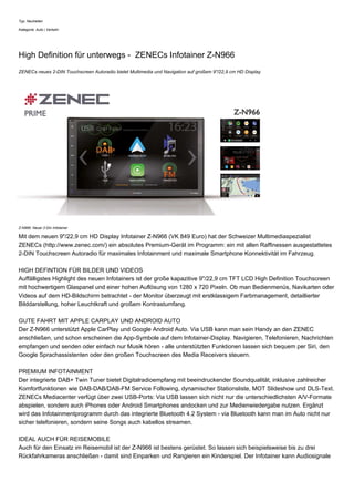Typ: Neuheiten
Kategorie: Auto | Verkehr
High Definition für unterwegs - ZENECs Infotainer Z-N966
ZENECs neues 2-DIN Touchscreen Autoradio bietet Multimedia und Navigation auf großem 9"/22,9 cm HD Display
Z-N966: Neuer 2-Din Infotainer
Mit dem neuen 9"/22,9 cm HD Display Infotainer Z-N966 (VK 849 Euro) hat der Schweizer Multimediaspezialist
ZENECs (http://www.zenec.com/) ein absolutes Premium-Gerät im Programm: ein mit allen Raffinessen ausgestattetes
2-DIN Touchscreen Autoradio für maximales Infotainment und maximale Smartphone Konnektivität im Fahrzeug.
HIGH DEFINTION FÜR BILDER UND VIDEOS
Auffälligstes Highlight des neuen Infotainers ist der große kapazitive 9"/22,9 cm TFT LCD High Definition Touchscreen
mit hochwertigem Glaspanel und einer hohen Auflösung von 1280 x 720 Pixeln. Ob man Bedienmenüs, Navikarten oder
Videos auf dem HD-Bildschirm betrachtet - der Monitor überzeugt mit erstklassigem Farbmanagement, detaillierter
Bilddarstellung, hoher Leuchtkraft und großem Kontrastumfang.
GUTE FAHRT MIT APPLE CARPLAY UND ANDROID AUTO
Der Z-N966 unterstützt Apple CarPlay und Google Android Auto. Via USB kann man sein Handy an den ZENEC
anschließen, und schon erscheinen die App-Symbole auf dem Infotainer-Display. Navigieren, Telefonieren, Nachrichten
empfangen und senden oder einfach nur Musik hören - alle unterstützten Funktionen lassen sich bequem per Siri, den
Google Sprachassistenten oder den großen Touchscreen des Media Receivers steuern.
PREMIUM INFOTAINMENT
Der integrierte DAB+ Twin Tuner bietet Digitalradioempfang mit beeindruckender Soundqualität, inklusive zahlreicher
Komfortfunktionen wie DAB-DAB/DAB-FM Service Following, dynamischer Stationsliste, MOT Slideshow und DLS-Text.
ZENECs Mediacenter verfügt über zwei USB-Ports: Via USB lassen sich nicht nur die unterschiedlichsten A/V-Formate
abspielen, sondern auch iPhones oder Android Smartphones andocken und zur Medienwiedergabe nutzen. Ergänzt
wird das Infotainmentprogramm durch das integrierte Bluetooth 4.2 System - via Bluetooth kann man im Auto nicht nur
sicher telefonieren, sondern seine Songs auch kabellos streamen.
IDEAL AUCH FÜR REISEMOBILE
Auch für den Einsatz im Reisemobil ist der Z-N966 ist bestens gerüstet. So lassen sich beispielsweise bis zu drei
Rückfahrkameras anschließen - damit sind Einparken und Rangieren ein Kinderspiel. Der Infotainer kann Audiosignale
 