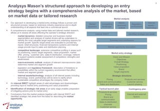 Analysys Mason’s structured approach to developing an entry strategy begins with a comprehensive analysis of the market, based on market data or tailored research Our approach to developing a market-entry strategy follows a proven and structured process, based on extensive industry experience and in-depth understanding of all aspects that feed into a commercial launch A comprehensive analysis, using market data and tailored market research, allows us to assess all areas affecting the operator’s strategic direction: market dynamics : detailed consumer and business market segmentation and analysis of market drivers will be undertaken to identify the most valuable target segments and underlying reasons for market growth. Specific target areas are evaluated to provide key inputs: retail structures, financial transactions systems and Internet usage provide input to sales and distribution planning competitive landscape : extensive competitive profiling in areas such as positioning, brand, target segments, value proposition, market offer, pricing,  customer care, sales & distribution, coverage, network & support systems enable assessment of competitors’ strengths and weaknesses  macro-economic outlook : analysis of relevant macroeconomic data determine market and segment growth legislation and  regulatory framework : description of limitations or possibilities within the current regulatory environment that affect market and segment growth internal assets/technology : analysis of all internal assets including technology, brand, partnerships will be done to clarify which sustainable competitive advantages the company holds An  internal SWOT  highlight areas of valid advantages and disadvantages, providing input to market entry positioning and value proposition Identification of strategic risk areas  at an early stage enables preparation of mitigating actions prior to market entry  Conclusions from the market analysis together with internal SWOT and identified strategic risk areas form the basis for describing the  market opportunity Market dynamics Competitive landscape  Macro-economic outlook Regulatory environment Internal assets / Technology Internal SWOT Identified strategic risk areas Summary and conclusions Market opportunity description Market entry strategy Strategic directions Pricing Brand and communication  Sales and distribution Products and services Customer service Launch phasing Market analysis Tactical launch plan Contingency plan Vision and Mission Objectives Overall Strategy Positioning Value proposition Brand Target segments Internal and external factors Products & services  Pricing  Brand and communication  Sales & distribution channels  Customer service 