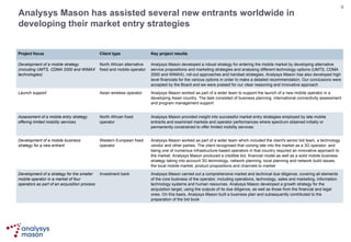 Analysys Mason has assisted several new entrants worldwide in developing their market entry strategies Analysys Mason carried out a comprehensive market and technical due diligence, covering all elements of the core business of the operator, including operations, technology, sales and marketing, information technology systems and human resources. Analysys Mason developed a growth strategy for the acquisition target, using the outputs of its due diligence, as well as those from the financial and legal ones. On this basis, Analysys Mason built a business plan and subsequently contributed to the preparation of the bid book Investment bank Development of a strategy for the smaller mobile operator in a market of four operators as part of an acquisition process Analysys Mason worked as part of a wider team which included the client's senior bid team, a technology vendor and other parties. The client recognised that coming late into the market as a 3G operator, and being one of numerous infrastructure-based operators in that country required an innovative approach to the market. Analysys Mason produced a credible bid, financial model as well as a solid mobile business strategy taking into account 3G technology, network planning, local planning and network build issues, the local mobile market, product propositions and channels to market Western European fixed operator Development of a mobile business strategy for a new entrant Analysys Mason provided insight into successful market entry strategies employed by late mobile entrants and examined markets and operator performances where spectrum obtained initially or permanently constrained to offer limited mobility services North African fixed operator Assessment of a mobile entry strategy offering limited mobility services  Analysys Mason developed a robust strategy for entering the mobile market by developing alternative service propositions and marketing strategies and analysing different technology options (UMTS, CDMA 2000 and WiMAX), roll-out approaches and handset strategies. Analysys Mason has also developed high level financials for the various options in order to make a detailed recommendation. Our conclusions were accepted by the Board and we were praised for our clear reasoning and innovative approach North African alternative fixed and mobile operator Development of a mobile strategy (including UMTS, CDMA 2000 and WiMAX technologies) Asian wireless operator Client type Analysys Mason worked as part of a wider team to support the launch of a new mobile operator in a developing Asian country. The task consisted of business planning, international connectivity assessment and program management support Launch support Key project results Project focus 
