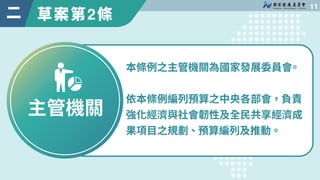 草案第2條

二
主管機關
本條例之主管機關為國家發展委員會
。
依本條例編列預算之中央各部會，負責
強化經濟與社會韌性及全民共享經濟成
果項目之規劃、預算編列及推動。
 