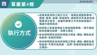 草案第4條

四
執行方式
前條各款項目之執行方式、得委託或委辦事項、
期間、基準、金額、資格條件、應檢附文件及其他相
關事項之辦法，由編列預算之中央各部會擬訂，
報請行政院核定。
依本條例規定自政府領取之現金、補貼、補助及其
他給與，不得作為...