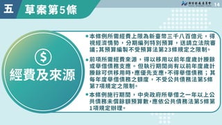 草案第5條

五
經費及來源
本條例所需經費上限為新臺幣三千八百億元，得
視經濟情勢，分期編列特別預算，送請立法院審
議；其預算編製不受預算法第��條規定之限制。
本條例施行期間，中央政府所舉借之一年以上公
共債務未償餘額預算數，應依公共債務法...