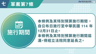 草案第7條

七
施行期間
本條例及其特別預算施行期間，
自公布日施行至中華民國 114 年
12月31日止。
本條例及其特別預算施行期間屆
滿，得經立法院同意延長之。
 