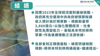 結 語
因應����年全球經濟面對嚴峻挑戰，
政府將充分運用中央政府總預算稅課
收入預計高於預算數，規劃新臺幣
�,���億元，以強化整體經濟、社會
韌性及應變能力，爰擬具本特別條例
草案，作為後續推動之法源依據。
各部會刻正積極盤點，縝密研議...
