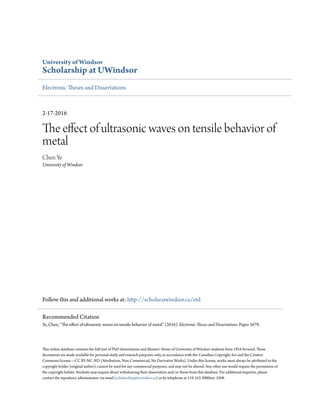 University of Windsor
Scholarship at UWindsor
Electronic Theses and Dissertations
2-17-2016
The effect of ultrasonic waves on tensile behavior of
metal
Chen Ye
University of Windsor
Follow this and additional works at: http://scholar.uwindsor.ca/etd
This online database contains the full-text of PhD dissertations and Masters’ theses of University of Windsor students from 1954 forward. These
documents are made available for personal study and research purposes only, in accordance with the Canadian Copyright Act and the Creative
Commons license—CC BY-NC-ND (Attribution, Non-Commercial, No Derivative Works). Under this license, works must always be attributed to the
copyright holder (original author), cannot be used for any commercial purposes, and may not be altered. Any other use would require the permission of
the copyright holder. Students may inquire about withdrawing their dissertation and/or thesis from this database. For additional inquiries, please
contact the repository administrator via email (scholarship@uwindsor.ca) or by telephone at 519-253-3000ext. 3208.
Recommended Citation
Ye, Chen, "The effect of ultrasonic waves on tensile behavior of metal" (2016). Electronic Theses and Dissertations. Paper 5679.
 