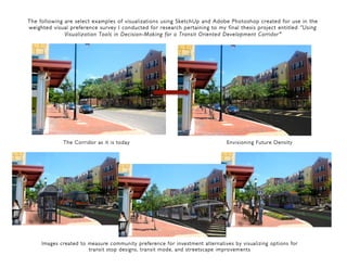 The following are select examples of visualizations using SketchUp and Adobe Photoshop created for use in the
weighted visual preference survey I conducted for research pertaining to my final thesis project entitled “Using
Visualization Tools in Decision-Making for a Transit Oriented Development Corridor”"
!
!!
The Corridor as it is today Envisioning Future Density
!!
Images created to measure community preference for investment alternatives by visualizing options for
transit stop designs, transit mode, and streetscape improvements
 