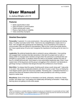 rev 11/13/2015
NOTE
This is not intended as a complete reference. It will serve to give you an introduction to my personality and how I might
fit into your company’s culture. Any suggested additions or modifications of this document are welcome and should be
directed to: Joshua Ellington (joshuatheellington@gmail.com || 801-231-5810)
User Manual
for Joshua Ellington v2.0.15
Features
 Seeks opportunities to lead
 Clear and direct in communication
 Prefers working with a team
 Places a high priority on reliability
 Takes ownership of projects
Detailed Description
Personality: In general, I’m a very social person. I like working with other people and sharing
ideas. I’m pretty vocal about what I think. I tend to be very straightforward, maybe even to a
fault. I don’t struggle with practicing tact and diplomacy, but it’s important to me to keep my
communication clear and difficult to misunderstand. Often at first I come off as pretty serious,
but I have a great sense of humor and I recognize the importance of coming up for air once in a
while.
Leadership: My preferred leadership style is centered in group collaboration. I love working
with engaged team members that take ownership in their part of a project and run with it. I
always prefer to empower team members and give them the autonomy to contribute their own
strengths to a group effort. In situations where the ideal is not possible, whether from lack of
buy-in or limited technical skill, I tend toward a more authoritative leadership style. When I have
a good vision of the big picture and the group is struggling to find a direction I act decisively to
get things moving in a direction that will give the team the confidence to move forward.
Work Ethic: I’ve always liked the saying “Anything worth doing is worth doing well.” I take pride
in my work. I like solving complicated problems and when I’m given a task I focus on finding the
most elegant solution given the resources available. That being said, I understand that time is a
resource and there are situations where that has to take precedence over refining a solution
beyond a certain level.
Miscellanea: Some of the things I’m interested in are family, philosophy, martial arts, fitness,
puzzles, and classic cars. I love getting into intellectually stimulating conversation. I really enjoy
learning about and getting to know other people.
 