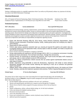 Contact Numbers: 0111 436 4441 / 02 2690 3075.
Email: ramyelkady_87@yahoo.com
Objective:
Seeking a challenging position in a reputable organization where I can utilize my full potential, enhance my experience & develop
my career in the field of Information Technology.
Educational Background:
B.Sc. of Computer & Electrical Engineering, Higher Technological Institute, 10th of Ramadan. Graduation Year: 2009.
Graduation Project: Implementation of UTS Physical Layer using FBGA kit with VHDL. Project Grade: Excellent.
Professional Experience:
MCV (Mercedes) System administrator from April 2015 till present
Responsible for the technical design, planning, implementation, and the highest level of performance tuning and recovery
procedures for mission critical enterprise systems. Serves as a technical expert in the area of system administration for complex
operating systems. Recommends the redesign and configuration of operating systems and system applications. Investigates and
analyzes feasibility of system requirements and develops system specifications. Identifies methods, solutions, and provides project
leadership and management in order to provide a high level of service to the customers of the department. Performs full
supervision of Operations staff. Below are responsibilities and objectives regarding my duty:
• Expert with Microsoft Windows 2008 R2, 2012 Server, Active Directory Enterprise Administration, Active
Directory process automation (PowerShell scripting, modify, creating group policy and modifying any object in
active directory.
• Responsible for DNS and DHCP.
• Perform daily backup operations (semantic back up), ensuring all required file systems and system data are
successfully backed up to the appropriate media, recovery tapes or disks are created, and media is recycled and
sent off site as necessary.
• Ensure network connectivity throughout a company's LAN/WAN
• Strong understanding and experience with MS Exchange 2010 & 2013 in an enterprise environment including
backup and restore procedures, front end/back end setups, message flow and security.
• Fortinet firewall: for monitoring our networks and resources. Also to give access and apply traffic shaping for
each groups, also to create and grant access for VPN connection
• Forimail: for Deliver comprehensive network security that can protect against sophisticated attacks across a
wide range of locations
• SCCM:: Experience using SCCM/SMS to build OS distributions, Experience with SCCM to build software
distribution packages and Provide license metering and reporting to track use of software and generate
reports and queries
• VMware: Build, install, configure and maintain VMware products including ESXi servers, HA clusters and Virtual
Center. Develop, automate and implement operations best practices. Perform Capacity Management functions
Etisalat Egypt IT Service Desk Engineer from June 2011 till March
The primary Service Desk Analyst role is that of providing first level support through taking calls and handling the
Resulting incidents or Service Requests, using the incident management and request fulfillment processes, in line with
Below Service Desk objectives.
• Provide helpdesk support and resolve problems to the end user’s satisfaction
• Monitor and respond quickly and effectively to requests received through the IT helpdesk
• Monitor Service Desk for tickets assigned to the queue and process first-in first-out based on
• priority
• Modify configurations, utilities, software default settings, etc. for the local workstation
• Utilize and maintain the helpdesk tracking software
• Document internal procedures
• Assist with onboarding of new users
• Ensure each workstation has a computer, monitor, keyboard, mouse, hard drive, and any
• additional specialized equipment
 