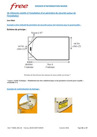 DOSSIER D’INFORMATION MAIRIE
Site n° 38382_003_06 Fiancey, 38120 SAINT EGREVE 4 janvier 2018 Page 18 sur 37
10. Eléments relatifs à l’installation d’un périmètre de sécurité autour de
l’installation
Sans Objet
Exemple à titre indicatif de périmètre de sécurité autour de l’antenne pour le grand public :
Schéma de principe :
Périmètre de Sécurité pour des antennes de macro-cellule sur terrasse *
* source : Guide Technique – Modélisation des sites radioélectriques et des périmètres sécurité pour le public –
ANFR/DR 17-4
Exemple de matérialisation du balisage :
 