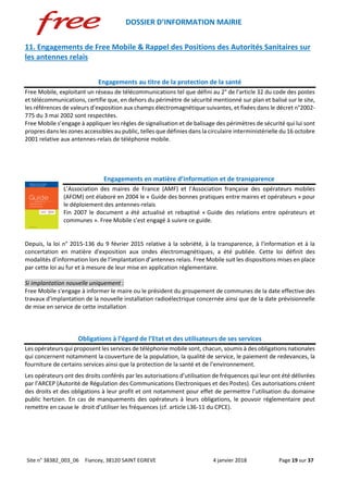 DOSSIER D’INFORMATION MAIRIE
Site n° 38382_003_06 Fiancey, 38120 SAINT EGREVE 4 janvier 2018 Page 19 sur 37
11. Engagements de Free Mobile & Rappel des Positions des Autorités Sanitaires sur
les antennes relais
Engagements au titre de la protection de la santé
Free Mobile, exploitant un réseau de télécommunications tel que défini au 2° de l'article 32 du code des postes
et télécommunications, certifie que, en dehors du périmètre de sécurité mentionné sur plan et balisé sur le site,
les références de valeurs d’exposition aux champs électromagnétique suivantes, et fixées dans le décret n°2002-
775 du 3 mai 2002 sont respectées.
Free Mobile s’engage à appliquer les règles de signalisation et de balisage des périmètres de sécurité qui lui sont
propres dans les zones accessibles au public, telles que définies dans la circulaire interministérielle du 16 octobre
2001 relative aux antennes-relais de téléphonie mobile.
Engagements en matière d’information et de transparence
L’Association des maires de France (AMF) et l’Association française des opérateurs mobiles
(AFOM) ont élaboré en 2004 le « Guide des bonnes pratiques entre maires et opérateurs » pour
le déploiement des antennes-relais
Fin 2007 le document a été actualisé et rebaptisé « Guide des relations entre opérateurs et
communes ». Free Mobile s’est engagé à suivre ce guide.
Depuis, la loi n° 2015-136 du 9 février 2015 relative à la sobriété, à la transparence, à l'information et à la
concertation en matière d'exposition aux ondes électromagnétiques, a été publiée. Cette loi définit des
modalités d’information lors de l’implantation d’antennes relais. Free Mobile suit les dispositions mises en place
par cette loi au fur et à mesure de leur mise en application réglementaire.
Si implantation nouvelle uniquement :
Free Mobile s'engage à informer le maire ou le président du groupement de communes de la date effective des
travaux d'implantation de la nouvelle installation radioélectrique concernée ainsi que de la date prévisionnelle
de mise en service de cette installation
Obligations à l’égard de l’Etat et des utilisateurs de ses services
Les opérateurs qui proposent les services de téléphonie mobile sont, chacun, soumis à des obligations nationales
qui concernent notamment la couverture de la population, la qualité de service, le paiement de redevances, la
fourniture de certains services ainsi que la protection de la santé et de l’environnement.
Les opérateurs ont des droits conférés par les autorisations d’utilisation de fréquences qui leur ont été délivrées
par l’ARCEP (Autorité de Régulation des Communications Electroniques et des Postes). Ces autorisations créent
des droits et des obligations à leur profit et ont notamment pour effet de permettre l’utilisation du domaine
public hertzien. En cas de manquements des opérateurs à leurs obligations, le pouvoir réglementaire peut
remettre en cause le droit d’utiliser les fréquences (cf. article L36-11 du CPCE).
 