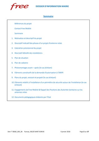 DOSSIER D’INFORMATION MAIRIE
Site n° 38382_003_06 Fiancey, 38120 SAINT EGREVE 4 janvier 2018 Page 2 sur 37
Sommaire
Références du projet
Contact Free Mobile
Sommaire
1. Motivation et descriptif du projet
2. Descriptif indicatif des phases d’un projet d’antenne-relais
3. Calendrier prévisionnel du projet
4. Descriptif détaillé des installations
5. Plan de situation
6. Plan de cadastre
7. Photomontages avant – après (le cas échéant)
8. Eléments constitutifs de la demande d’autorisation à l’ANFR
9. Plans du projet, existant et projeté (le cas échéant)
10. Eléments relatifs à l’installation d’un périmètre de sécurité autour de l’installation (le cas
échéant)
11. Engagements de Free Mobile & Rappel des Positions des Autorités Sanitaires sur les
antennes relais
12. Documents pédagogiques élaborés par l’Etat
 