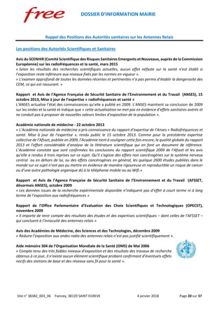 DOSSIER D’INFORMATION MAIRIE
Site n° 38382_003_06 Fiancey, 38120 SAINT EGREVE 4 janvier 2018 Page 20 sur 37
Rappel des Positions des Autorités sanitaires sur les Antennes Relais
Les positions des Autorités Scientifiques et Sanitaires
Avis du SCENHIR (Comité Scientifique des Risques Sanitaires Emergents et Nouveaux, auprès de la Commission
Européenne) sur les radiofréquences et la santé, mars 2015
« Selon les résultats des recherches scientifiques actuelles, aucun effet néfaste sur la santé n’est établi si
l’exposition reste inférieure aux niveaux fixés par les normes en vigueur ».
« L’examen approfondi de toutes les données récentes et pertinentes n’a pas permis d’établir la dangerosité des
CEM, ce qui est rassurant. »
Rapport et Avis de l’Agence Française de Sécurité Sanitaire de l’Environnement et du Travail (ANSES), 15
octobre 2013, Mise à jour de l’expertise « radiofréquences et santé »
L’ANSES actualise l’état des connaissances qu’elle a publié en 2009. L’ANSES maintient sa conclusion de 2009
sur les ondes et la santé et indique que « cette actualisation ne met pas en évidence d’effets sanitaires avérés et
ne conduit pas à proposer de nouvelles valeurs limites d’exposition de la population ».
Académie nationale de médecine - 22 octobre 2013
« L’Académie nationale de médecine a pris connaissance du rapport d’expertise de l’Anses « Radiofréquences et
santé. Mise à jour de l’expertise », rendu public le 15 octobre 2013. Comme pour la précédente expertise
collective de l’Afsset, publiée en 2009, l’Académie tient à souligner cette fois encore, la qualité globale du rapport
2013 et l’effort considérable d’analyse de la littérature scientifique qui en font un document de référence.
L’Académie constate que sont confirmées les conclusions du rapport scientifique 2009 de l’Afsset et les avis
qu'elle a rendus à trois reprises sur ce sujet. Qu’il s’agisse des effets non cancérogènes sur le système nerveux
central ou en dehors de lui, ou des effets cancérogènes en général, les quelque 2600 études publiées dans le
monde sur ce sujet n’ont pas pu mettre en évidence de manière rigoureuse et reproductible un risque de cancer
ou d’une autre pathologie organique dû à la téléphonie mobile ou au Wifi.»
Rapport et Avis de l’Agence Française de Sécurité Sanitaire de l’Environnement et du Travail (AFSSET,
désormais ANSES), octobre 2009
« Les données issues de la recherche expérimentale disponible n’indiquent pas d’effet à court terme ni à long
terme de l’exposition aux radiofréquences »
Rapport de l’Office Parlementaire d’Evaluation des Choix Scientifiques et Technologiques (OPECST),
novembre 2009
« Il importe de tenir compte des résultats des études et des expertises scientifiques – dont celles de l’AFSSET –
qui concluent à l’innocuité des antennes-relais »
Avis des Académies de Médecine, des Sciences et des Technologies, décembre 2009
« Réduire l’exposition aux ondes radio des antennes relais n’est pas justifié scientifiquement ».
Aide mémoire 304 de l’Organisation Mondiale de la Santé (OMS) de Mai 2006
« Compte tenu des très faibles niveaux d’exposition et des résultats des travaux de recherche
obtenus à ce jour, il n’existe aucun élément scientifique probant confirmant d’éventuels effets
nocifs des stations de base et des réseaux sans fil pour la santé ».
 