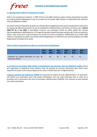 DOSSIER D’INFORMATION MAIRIE
Site n° 38382_003_06 Fiancey, 38120 SAINT EGREVE 4 janvier 2018 Page 21 sur 37
La réglementation relative à l’exposition du public
Celle-ci est encadrée par le décret n° 2002-775 du 3 mai 2002 relatif aux valeurs limites d’exposition du public
aux champs électromagnétiques et par la circulaire du 16 octobre 2001 relative à l’implantation des antennes
relais de téléphonie mobile.
Les valeurs limites d’exposition du public aux champs électromagnétiques émis par les équipements utilisés dans
les réseaux de télécommunication ou par les installations radioélectriques sont fixées, en France, par le décret
2002-775 du 3 mai 2002 et permettent d’assurer une protection contre les effets établis des champs
électromagnétiques radiofréquences. A l’image de la grande majorité des pays membres de l’Union européenne,
celles-ci sont issues de la recommandation du Conseil de l’Union européenne 1999/519/CE du 12 juillet 1999
relative à l’exposition du public aux champs électromagnétiques et conformes aux recommandations de l’OMS
(Organisation mondiale de la santé).
Valeurs limites d’exposition du public aux champs électromagnétiques
700
MHz
800
MHz
900
MHz
1800
MHz
2100
MHz
2600
MHz
Intensité du champ électrique en V/m
(volts par mètre)
36 38 41 58 61 61
La circulaire du 16 octobre 2001 relative à l’implantation des antennes relais de téléphonie mobile précise
qu’il appartient à l’exploitant d’une antenne relais de prendre les mesures nécessaires pour éviter toute
exposition du public à des niveaux dépassant les valeurs limites fixées par la réglementation.
L’Agence nationale des Fréquences (ANFR) est la garante du respect de cette réglementation. En particulier,
elle délivre une autorisation pour tout projet d’installation d’un site radio électrique dans le cadre de la
procédure de la commission des sites et servitudes radioélectrique (COMSIS). Une antenne ne peut émettre
sans cette autorisation.
 