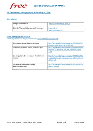 DOSSIER D’INFORMATION MAIRIE
Site n° 38382_003_06 Fiancey, 38120 SAINT EGREVE 4 janvier 2018 Page 22 sur 37
12. Documents pédagogiques élaborés par l’Etat
Sites Internet
Site gouvernemental www.radiofrequences.gouv.fr
Sites de l’Agence Nationale des Fréquences www.anfr.fr
www.cartoradio.fr
Fiches pédagogiques de l’Etat
Téléchargeables sur le site gouvernemental www.radiofrequences.gouv.fr
Antennes relais de téléphonie mobile http://www.radiofrequences.gouv.fr/IMG/pdf/A
ntennes-relais_fiche_web_-1-2.pdf
Questions-Réponses sur les antennes relais http://www.radiofrequences.gouv.fr/IMG/pdf/Q
uestions_-_reponses_sur_les_antennes_relais-
3.pdf
Les obligations des opérateurs de téléphonie
mobile
http://www.radiofrequences.gouv.fr/IMG/pdf/Le
s_obligations_des_operateurs_de_telephonie_m
obile-2.pdf
Surveiller et mesurer les ondes
électromagnétiques
http://www.radiofrequences.gouv.fr/IMG/pdf/Br
ochure_VF.pdf
 