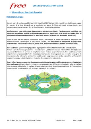 DOSSIER D’INFORMATION MAIRIE
Site n° 38382_003_06 Fiancey, 38120 SAINT EGREVE 4 janvier 2018 Page 3 sur 37
1. Motivation et descriptif du projet
Motivation du projet :
Dans le cadre de ses licences 3G (Haut Débit Mobile) et 4G (Très haut Débit mobile), Free Mobile s’est engagé
à répondre à la forte demande de la population en faveur de l’Internet mobile et aux attentes des
consommateurs, en proposant des services innovants, simples et accessibles.
Conformément à ses obligations réglementaires, et pour contribuer à l’aménagement numérique des
territoires auquel il est attaché et répondre aux attentes de ses abonnés, Free Mobile est engagé dans un
programme soutenu de déploiement du Haut Débit Mobile (3G) et du Très Haut Débit Mobile (4G).
Dans le cadre de ses licences d’opérateur mobile, Free Mobile a, envers l’Autorité de Régulation des
Communications Electroniques et des Postes (ARCEP), des obligations de couverture de population,
notamment la prochaine échéance, en janvier 2018, de couverture de 90 % de de la population en 3G.
Free Mobile est également impliqué dans le programme national de résorption des zones blanches.
Dans le cadre du nouveau programme « zones blanches », 268 communes ont été identifiées début 2016 afin
de pouvoir bénéficier de services de téléphonie mobile 3G dans les prochains mois. Free Mobile assurera le
déploiement sur plus de 230 d’entre elles et pourra en assurer davantage suite aux nouvelles campagnes de
recensement. Par ailleurs, les services Free Mobile seront progressivement rendus accessibles sur l’ensemble
des communes qui ont été équipées à l’occasion des programmes précédents.
Pour réaliser la couverture en services de communications et services mobiles, des antennes-relais doivent
être déployées, et émettre dans les fréquences correspondant aux différentes technologies, selon un maillage
sous forme de nid d’abeille. Ce maillage dépend notamment de la densité de population et de l’intensité des
usages dans la zone à desservir. Cf. schémas ci-dessous à titre indicatif.
 